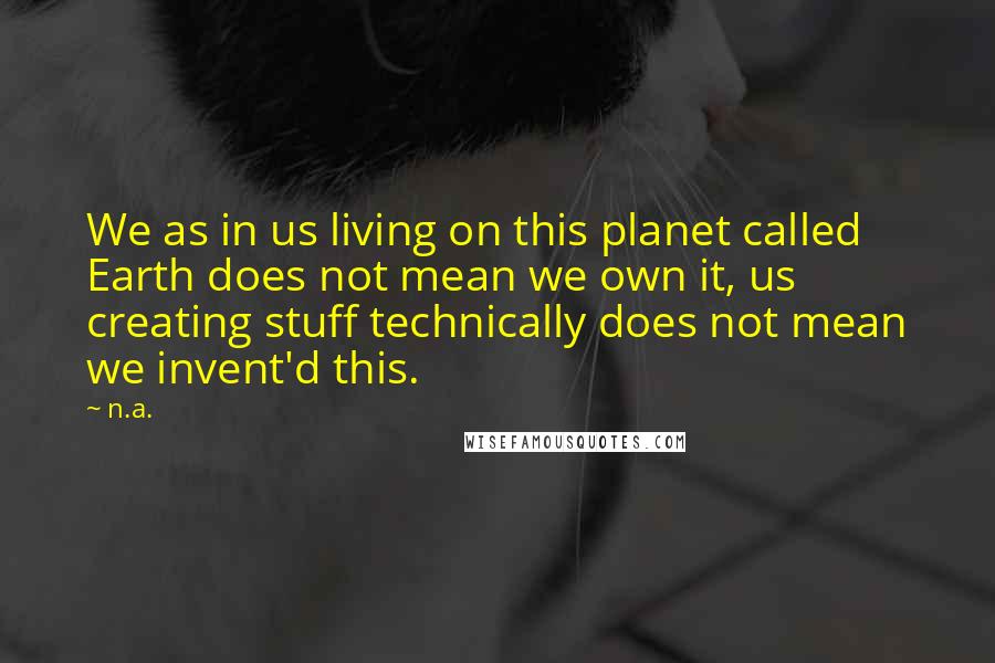 N.a. Quotes: We as in us living on this planet called Earth does not mean we own it, us creating stuff technically does not mean we invent'd this.