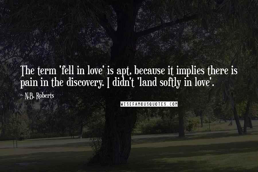 N.B. Roberts Quotes: The term 'fell in love' is apt, because it implies there is pain in the discovery. I didn't 'land softly in love'.