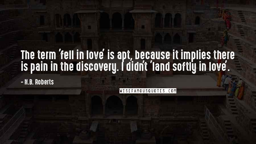 N.B. Roberts Quotes: The term 'fell in love' is apt, because it implies there is pain in the discovery. I didn't 'land softly in love'.