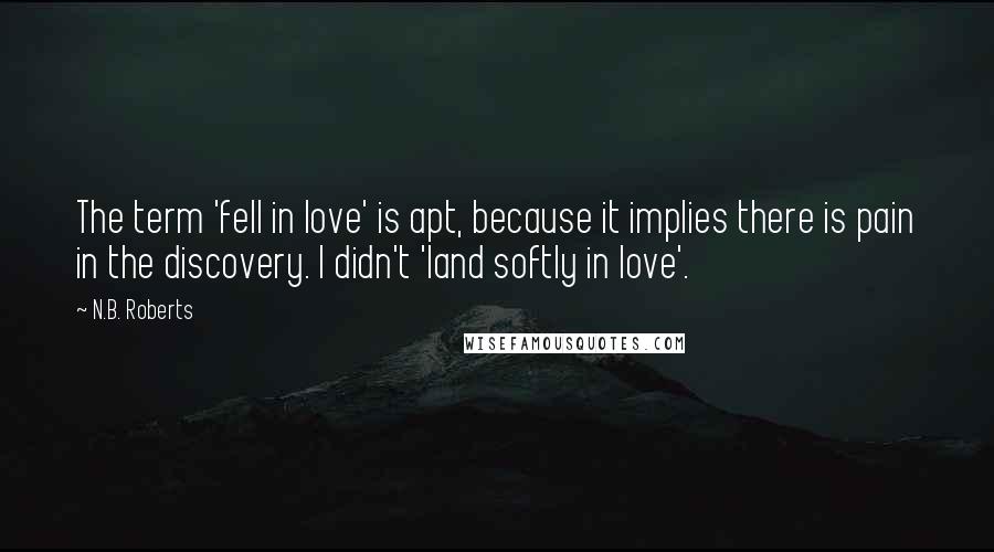 N.B. Roberts Quotes: The term 'fell in love' is apt, because it implies there is pain in the discovery. I didn't 'land softly in love'.