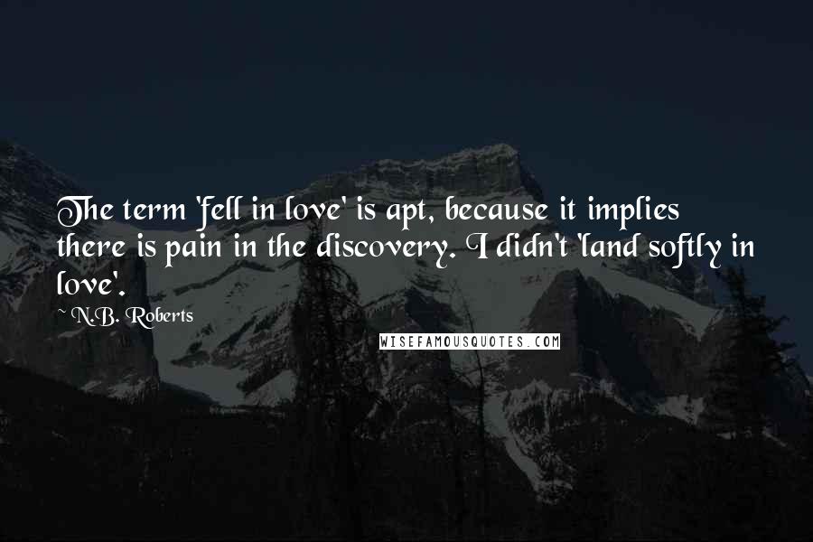 N.B. Roberts Quotes: The term 'fell in love' is apt, because it implies there is pain in the discovery. I didn't 'land softly in love'.