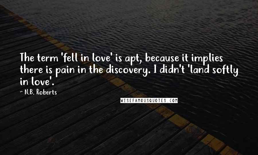 N.B. Roberts Quotes: The term 'fell in love' is apt, because it implies there is pain in the discovery. I didn't 'land softly in love'.