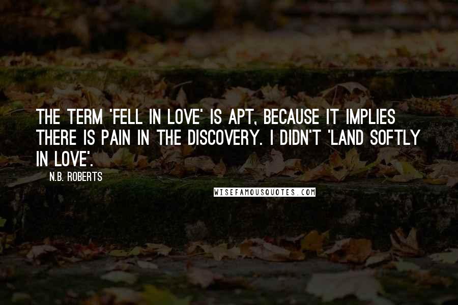 N.B. Roberts Quotes: The term 'fell in love' is apt, because it implies there is pain in the discovery. I didn't 'land softly in love'.