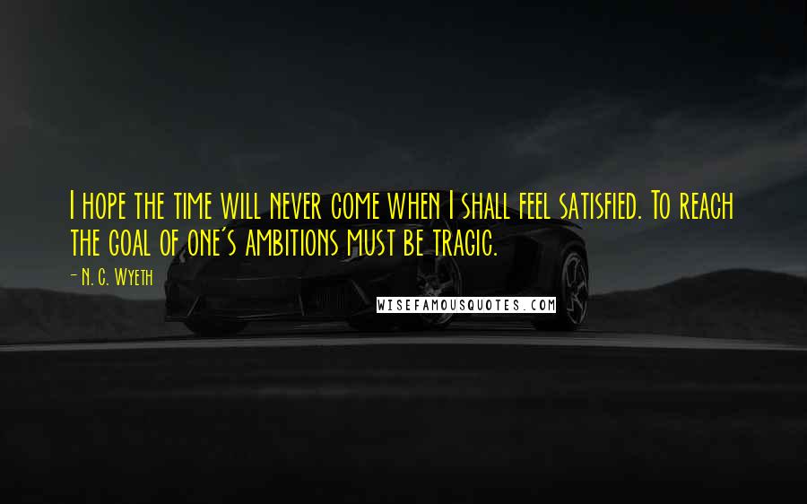 N. C. Wyeth Quotes: I hope the time will never come when I shall feel satisfied. To reach the goal of one's ambitions must be tragic.