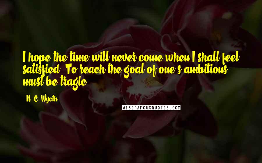 N. C. Wyeth Quotes: I hope the time will never come when I shall feel satisfied. To reach the goal of one's ambitions must be tragic.