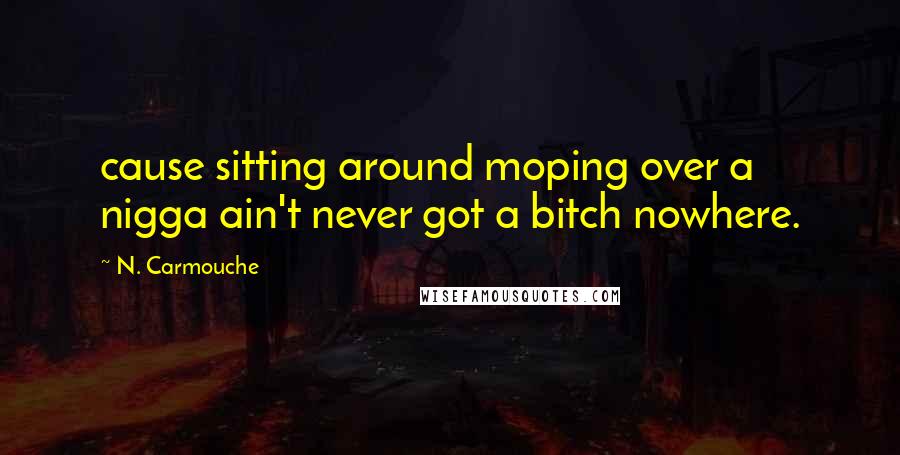 N. Carmouche Quotes: cause sitting around moping over a nigga ain't never got a bitch nowhere.