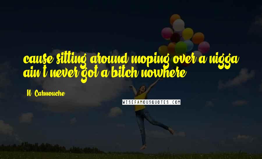 N. Carmouche Quotes: cause sitting around moping over a nigga ain't never got a bitch nowhere.