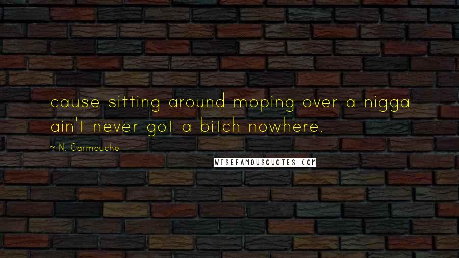 N. Carmouche Quotes: cause sitting around moping over a nigga ain't never got a bitch nowhere.