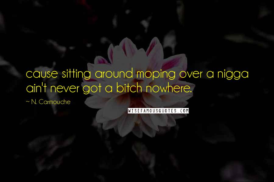 N. Carmouche Quotes: cause sitting around moping over a nigga ain't never got a bitch nowhere.