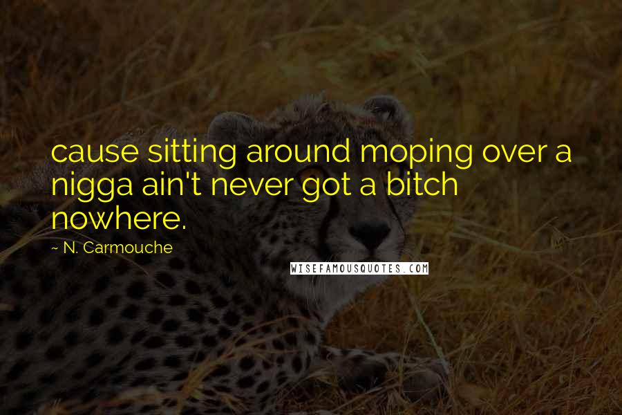 N. Carmouche Quotes: cause sitting around moping over a nigga ain't never got a bitch nowhere.