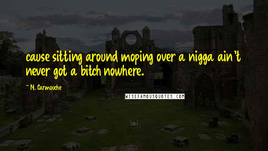 N. Carmouche Quotes: cause sitting around moping over a nigga ain't never got a bitch nowhere.