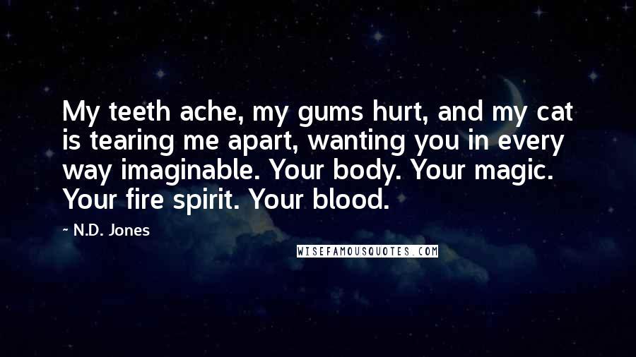 N.D. Jones Quotes: My teeth ache, my gums hurt, and my cat is tearing me apart, wanting you in every way imaginable. Your body. Your magic. Your fire spirit. Your blood.