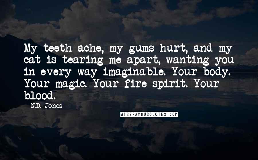 N.D. Jones Quotes: My teeth ache, my gums hurt, and my cat is tearing me apart, wanting you in every way imaginable. Your body. Your magic. Your fire spirit. Your blood.