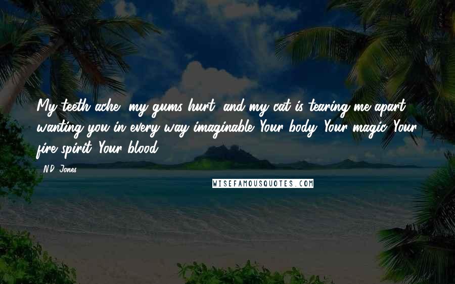 N.D. Jones Quotes: My teeth ache, my gums hurt, and my cat is tearing me apart, wanting you in every way imaginable. Your body. Your magic. Your fire spirit. Your blood.