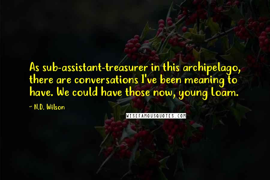N.D. Wilson Quotes: As sub-assistant-treasurer in this archipelago, there are conversations I've been meaning to have. We could have those now, young Loam.