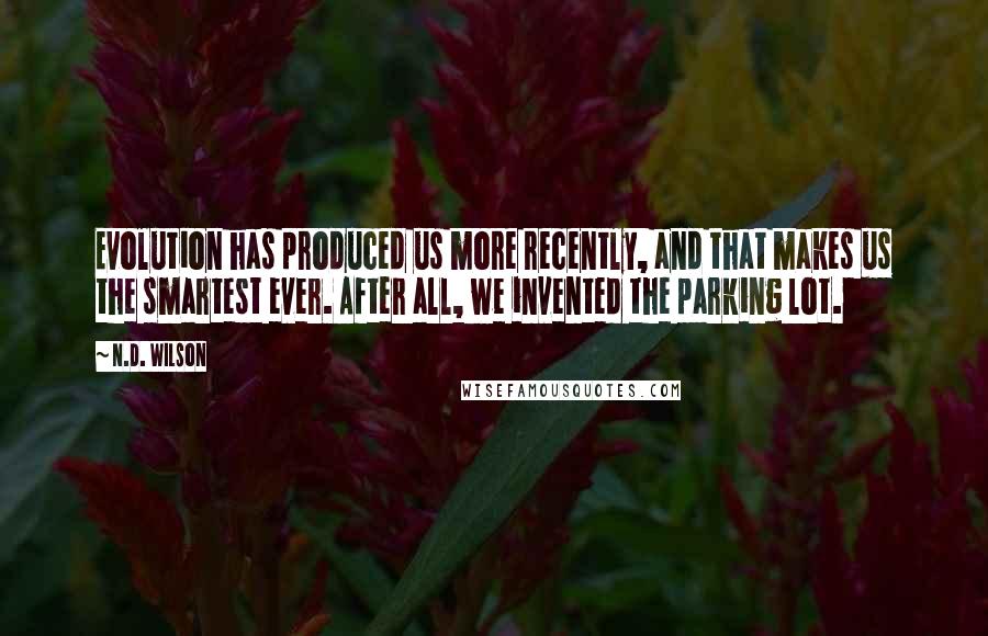 N.D. Wilson Quotes: Evolution has produced us more recently, and that makes us the smartest ever. After all, we invented the parking lot.