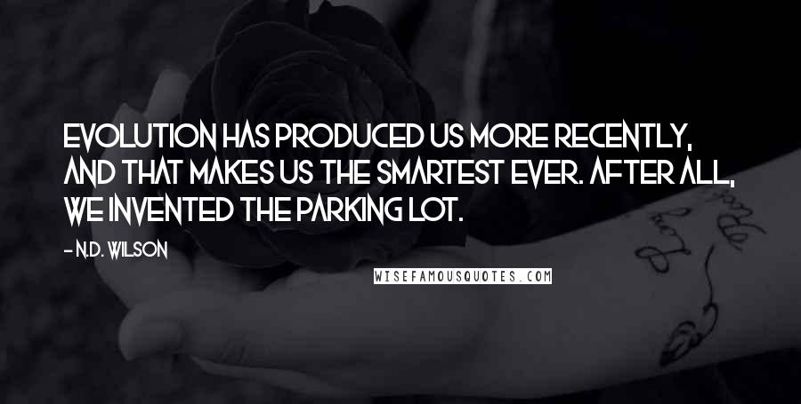N.D. Wilson Quotes: Evolution has produced us more recently, and that makes us the smartest ever. After all, we invented the parking lot.