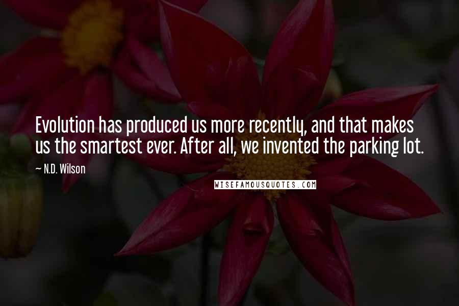 N.D. Wilson Quotes: Evolution has produced us more recently, and that makes us the smartest ever. After all, we invented the parking lot.