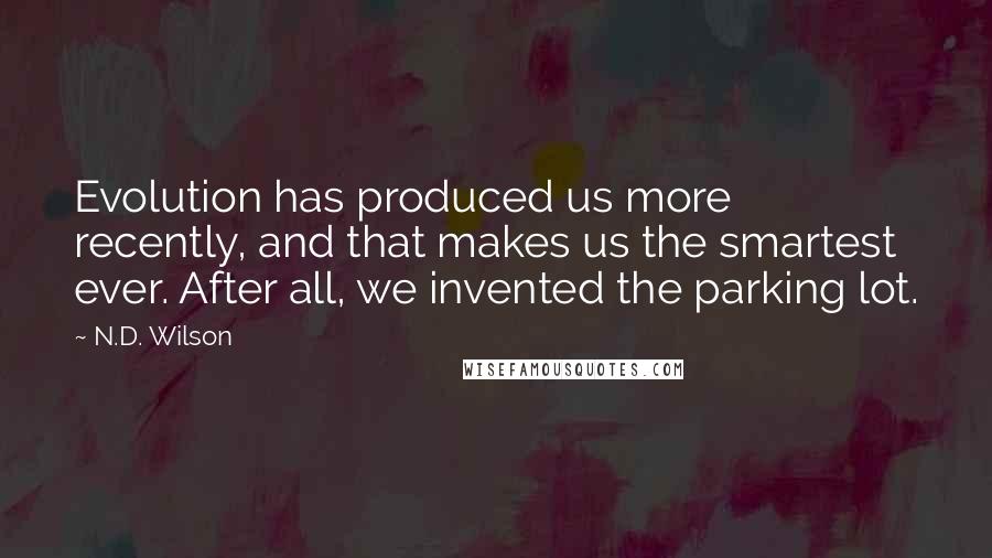 N.D. Wilson Quotes: Evolution has produced us more recently, and that makes us the smartest ever. After all, we invented the parking lot.