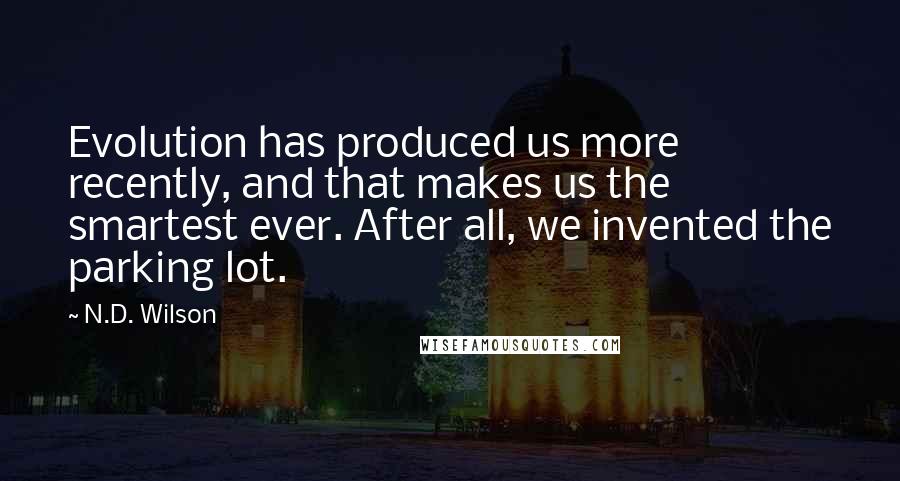 N.D. Wilson Quotes: Evolution has produced us more recently, and that makes us the smartest ever. After all, we invented the parking lot.