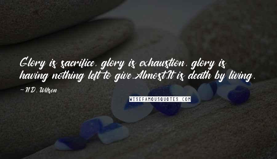 N.D. Wilson Quotes: Glory is sacrifice, glory is exhaustion, glory is having nothing left to give.Almost.It is death by living.