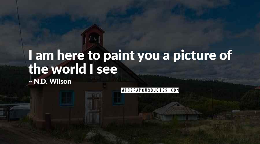 N.D. Wilson Quotes: I am here to paint you a picture of the world I see