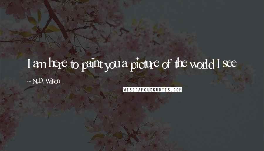 N.D. Wilson Quotes: I am here to paint you a picture of the world I see