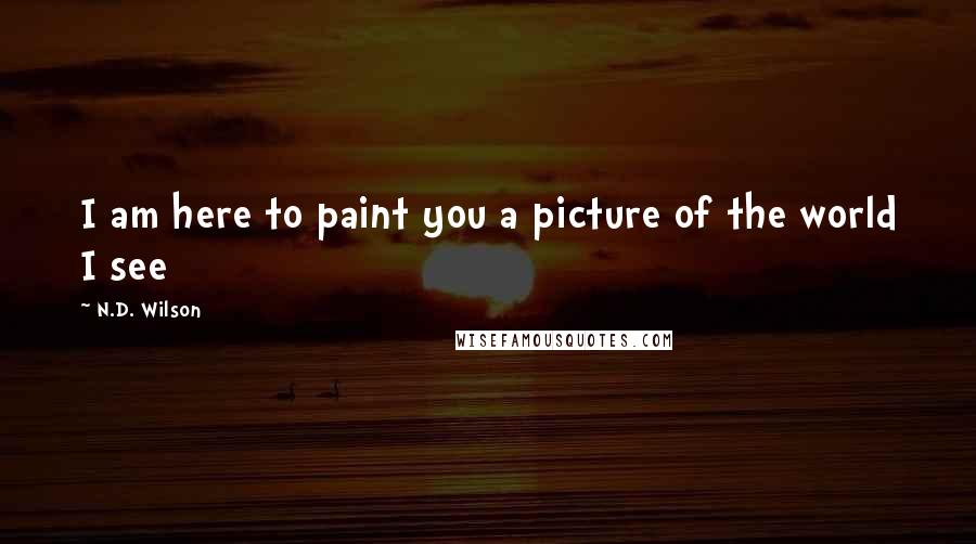 N.D. Wilson Quotes: I am here to paint you a picture of the world I see