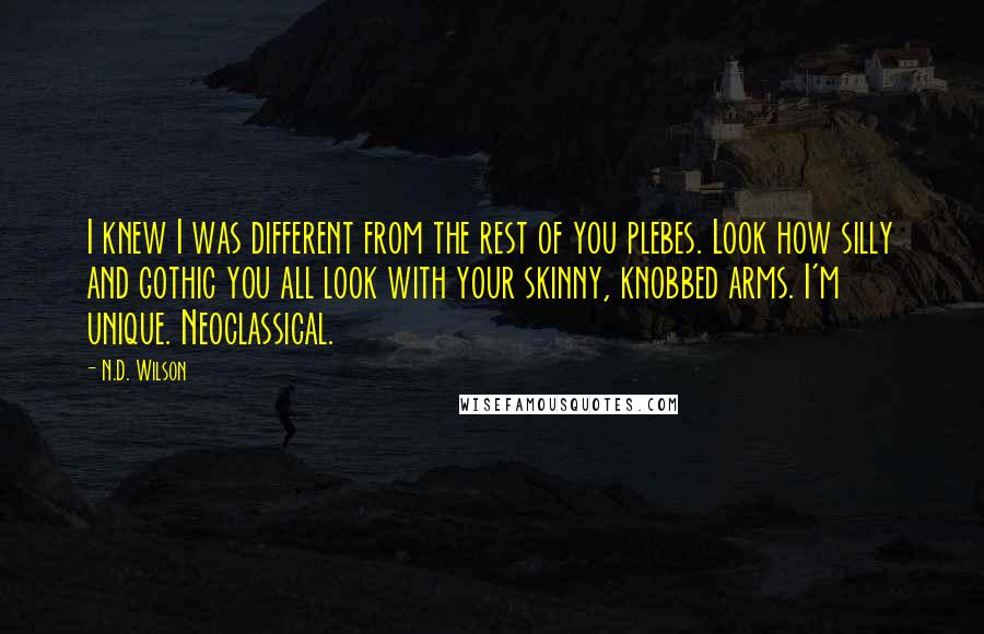 N.D. Wilson Quotes: I knew I was different from the rest of you plebes. Look how silly and gothic you all look with your skinny, knobbed arms. I'm unique. Neoclassical.