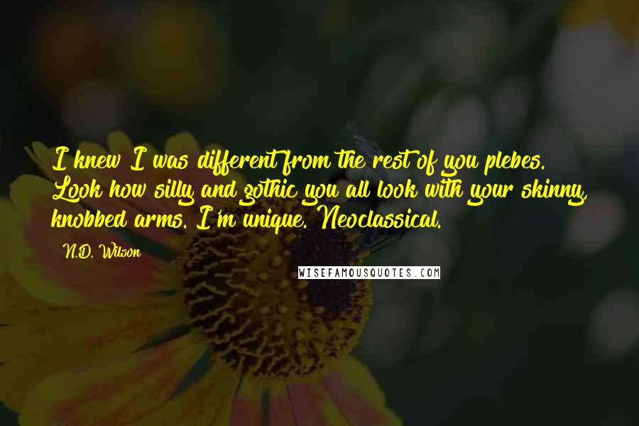 N.D. Wilson Quotes: I knew I was different from the rest of you plebes. Look how silly and gothic you all look with your skinny, knobbed arms. I'm unique. Neoclassical.