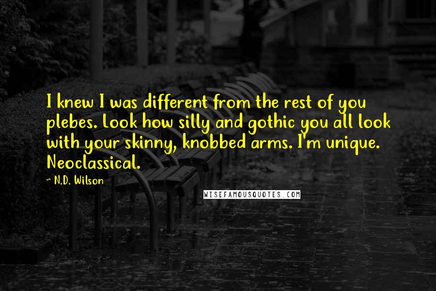 N.D. Wilson Quotes: I knew I was different from the rest of you plebes. Look how silly and gothic you all look with your skinny, knobbed arms. I'm unique. Neoclassical.