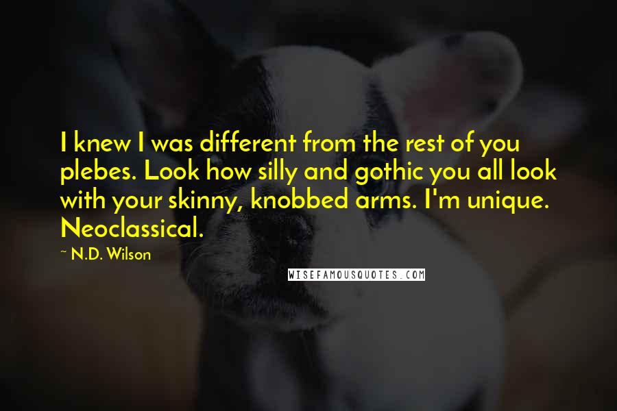 N.D. Wilson Quotes: I knew I was different from the rest of you plebes. Look how silly and gothic you all look with your skinny, knobbed arms. I'm unique. Neoclassical.