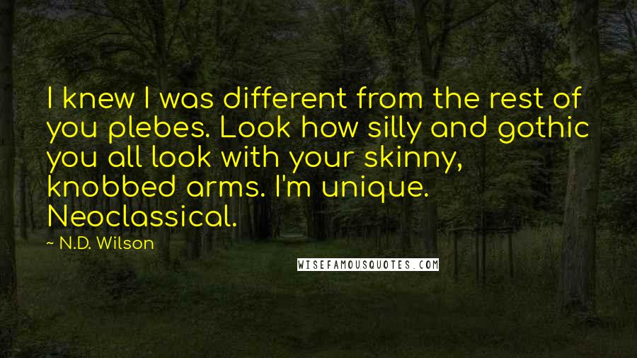 N.D. Wilson Quotes: I knew I was different from the rest of you plebes. Look how silly and gothic you all look with your skinny, knobbed arms. I'm unique. Neoclassical.