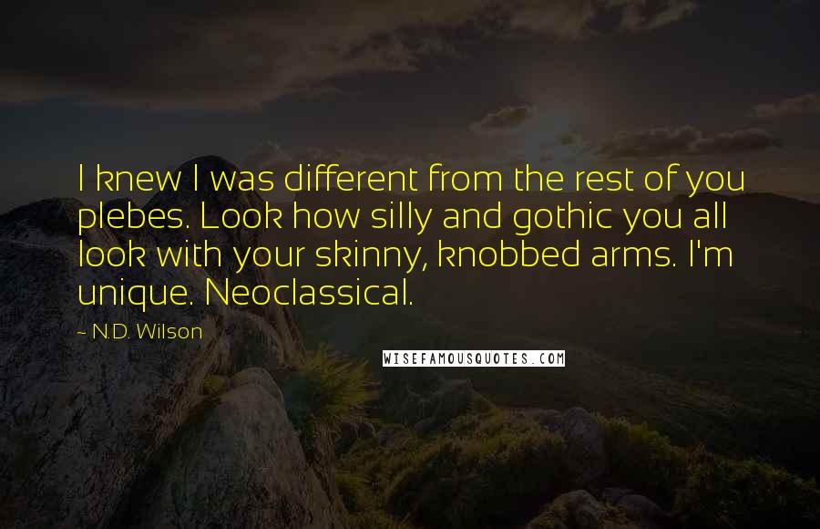 N.D. Wilson Quotes: I knew I was different from the rest of you plebes. Look how silly and gothic you all look with your skinny, knobbed arms. I'm unique. Neoclassical.