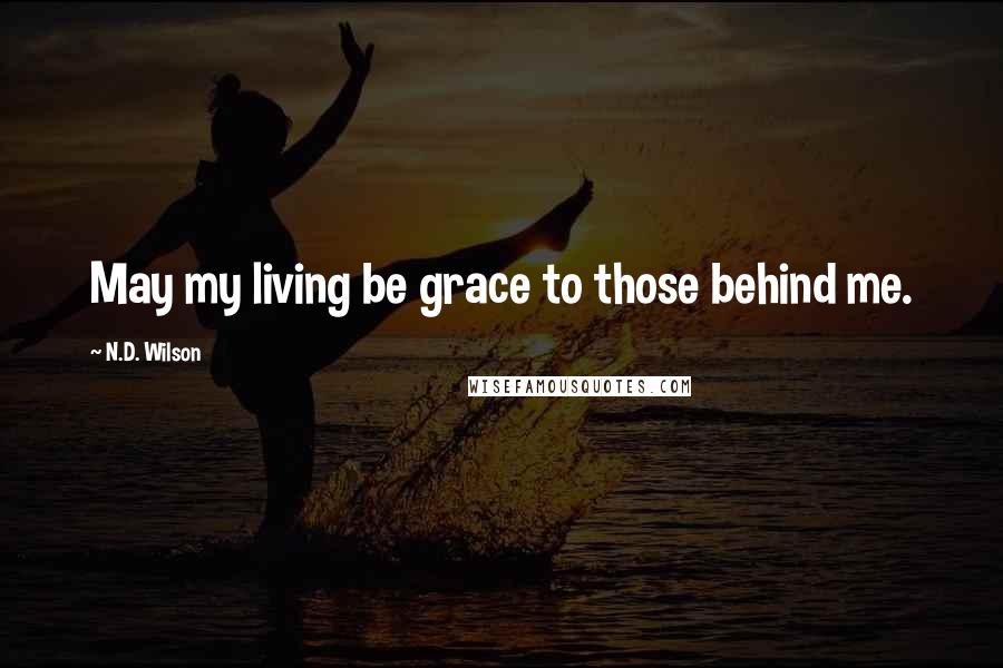 N.D. Wilson Quotes: May my living be grace to those behind me.