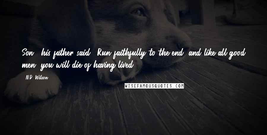 N.D. Wilson Quotes: Son," his father said. "Run faithfully to the end, and like all good men, you will die of having lived.