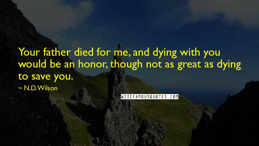 N.D. Wilson Quotes: Your father died for me, and dying with you would be an honor, though not as great as dying to save you.