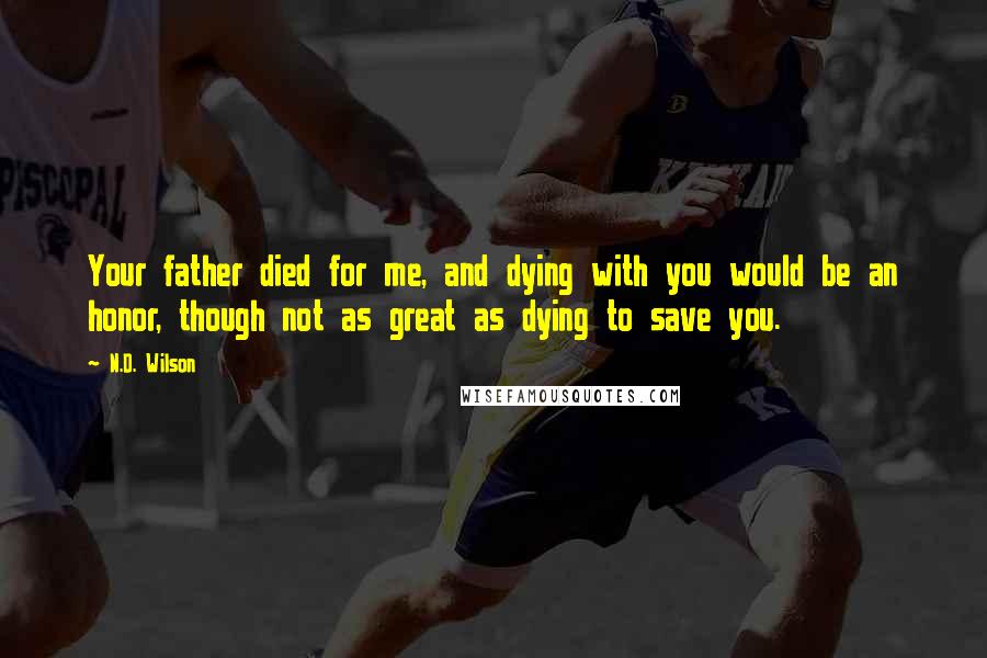N.D. Wilson Quotes: Your father died for me, and dying with you would be an honor, though not as great as dying to save you.