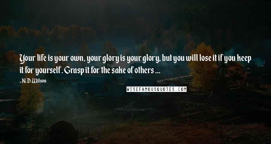 N.D. Wilson Quotes: Your life is your own, your glory is your glory, but you will lose it if you keep it for yourself. Grasp it for the sake of others ...