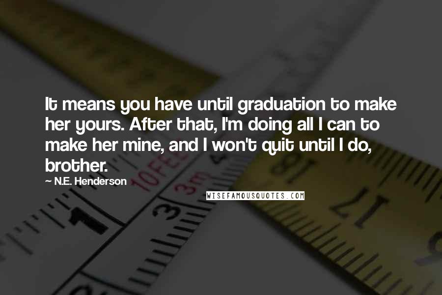 N.E. Henderson Quotes: It means you have until graduation to make her yours. After that, I'm doing all I can to make her mine, and I won't quit until I do, brother.