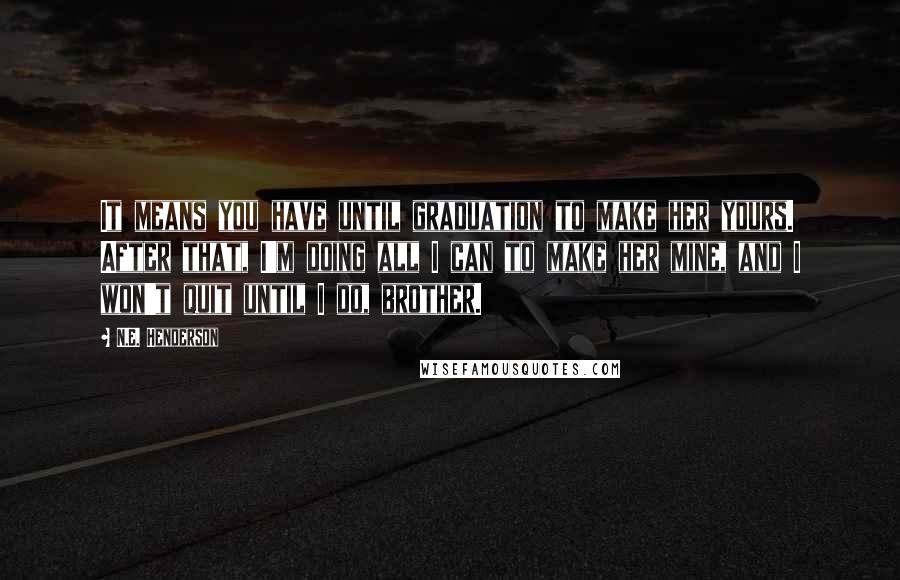 N.E. Henderson Quotes: It means you have until graduation to make her yours. After that, I'm doing all I can to make her mine, and I won't quit until I do, brother.