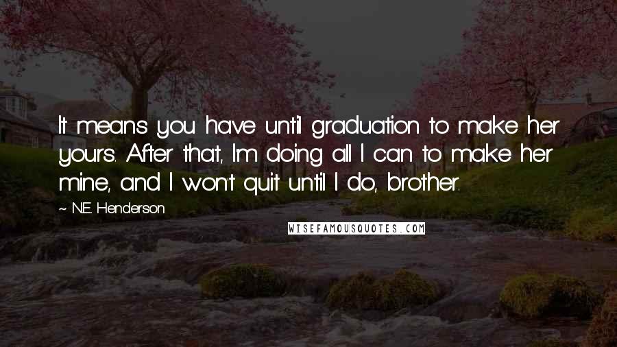 N.E. Henderson Quotes: It means you have until graduation to make her yours. After that, I'm doing all I can to make her mine, and I won't quit until I do, brother.