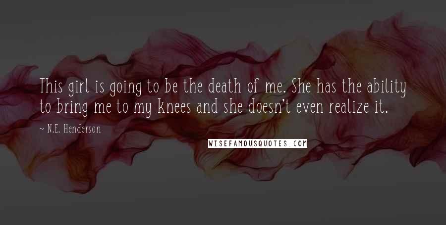N.E. Henderson Quotes: This girl is going to be the death of me. She has the ability to bring me to my knees and she doesn't even realize it.