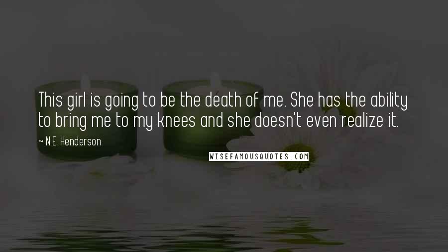 N.E. Henderson Quotes: This girl is going to be the death of me. She has the ability to bring me to my knees and she doesn't even realize it.