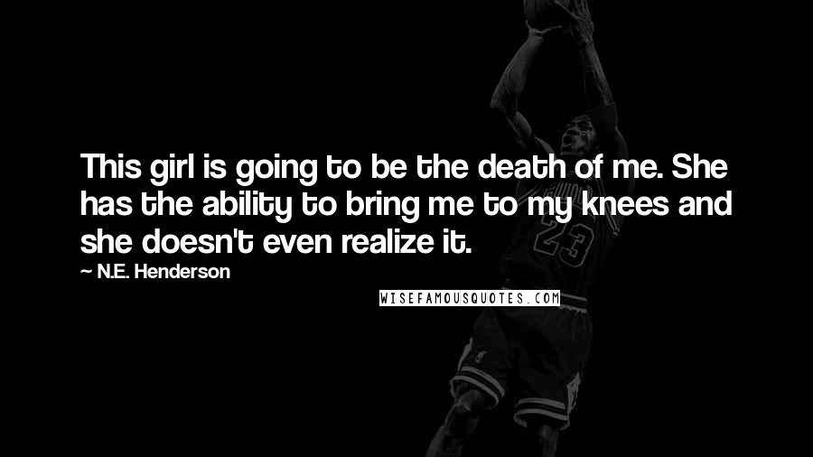 N.E. Henderson Quotes: This girl is going to be the death of me. She has the ability to bring me to my knees and she doesn't even realize it.