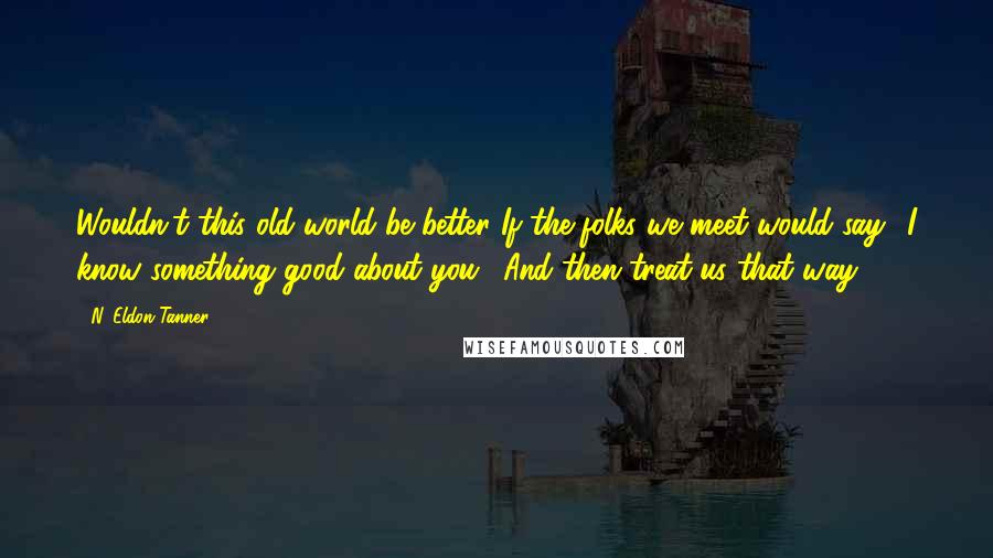 N. Eldon Tanner Quotes: Wouldn't this old world be better If the folks we meet would say: 'I know something good about you,' And then treat us that way?
