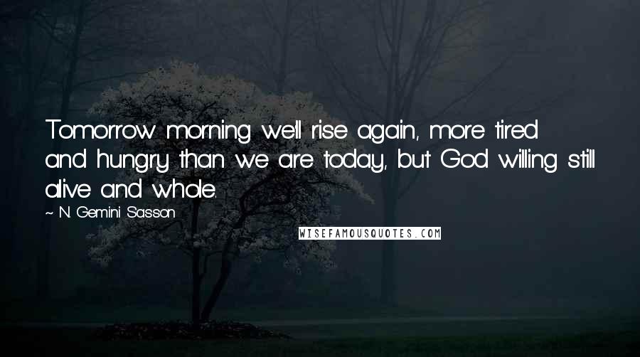N. Gemini Sasson Quotes: Tomorrow morning we'll rise again, more tired and hungry than we are today, but God willing still alive and whole.