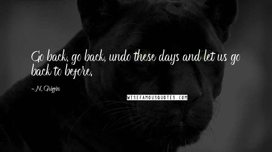 N. Griffin Quotes: Go back, go back, undo these days and let us go back to before.