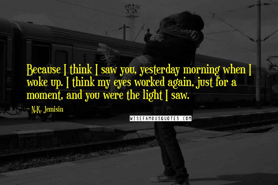 N.K. Jemisin Quotes: Because I think I saw you, yesterday morning when I woke up. I think my eyes worked again, just for a moment, and you were the light I saw.