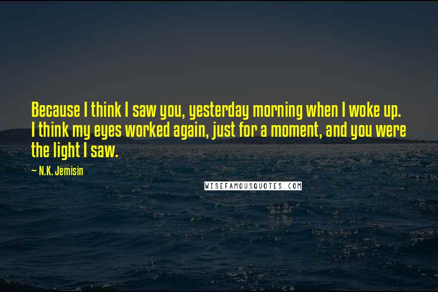 N.K. Jemisin Quotes: Because I think I saw you, yesterday morning when I woke up. I think my eyes worked again, just for a moment, and you were the light I saw.